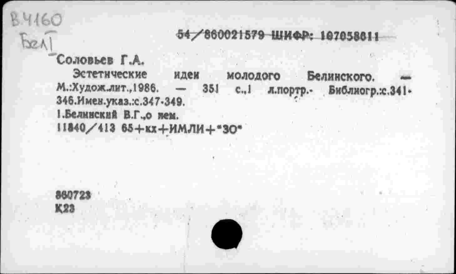 ﻿КЧ46О
Ьел|
Соловьев Г.А.
54/860021579 ШИФР: 107058011
Эстетические идеи молодого Белинского. — М.:Художлит.,1986. — 351 с.,1 л.портр,- Библиогр.х.341> 346.Имен.указ.:с.347-349.	•
1.Белинский В.Гчо нем. 11840/413 М+кх+ИМЛИ+’ЗО*
860723 К28